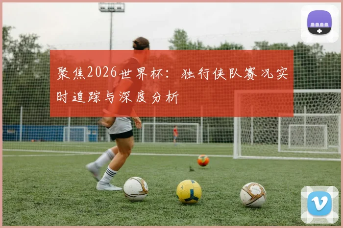 聚焦2026世界杯:独行侠队赛况实时追踪与深度分析