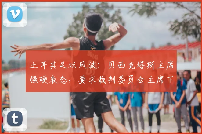 土耳其足坛风波：贝西克塔斯主席强硬表态，要求裁判委员会主席下台