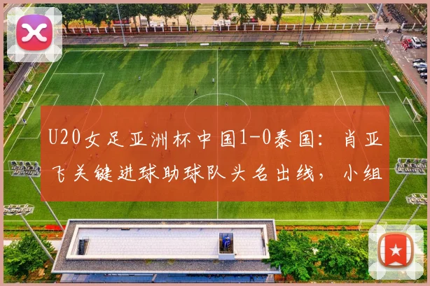 U20女足亚洲杯中国1-0泰国：肖亚飞关键进球助球队头名出线，小组赛战报与晋级分析