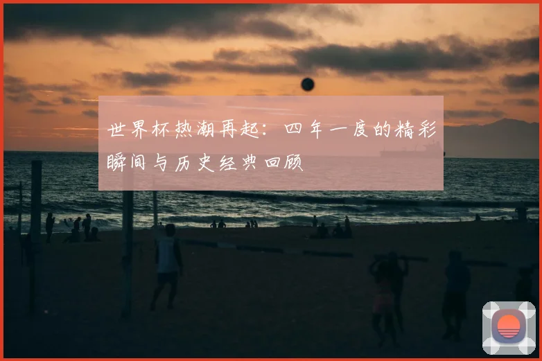 世界杯热潮再起:四年一度的精彩瞬间与历史经典回顾