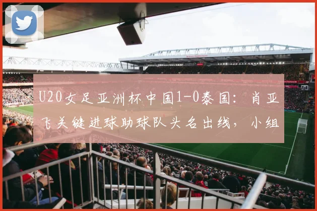 U20女足亚洲杯中国1-0泰国：肖亚飞关键进球助球队头名出线，小组赛战报与晋级分析