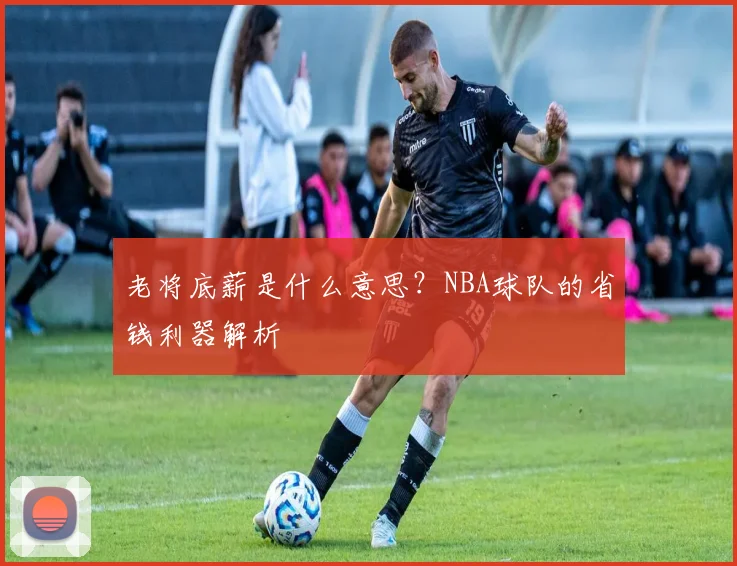 老将底薪是什么意思？NBA球队的省钱利器解析