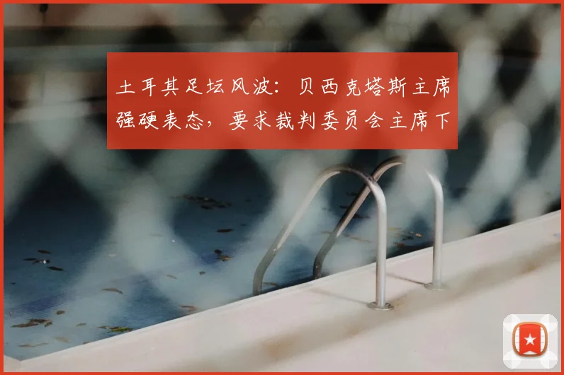 土耳其足坛风波：贝西克塔斯主席强硬表态，要求裁判委员会主席下台