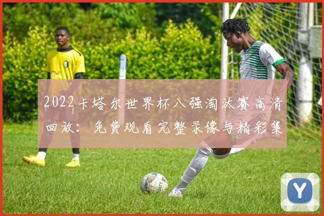 2022卡塔尔世界杯八强淘汰赛高清回放：免费观看完整录像与精彩集锦