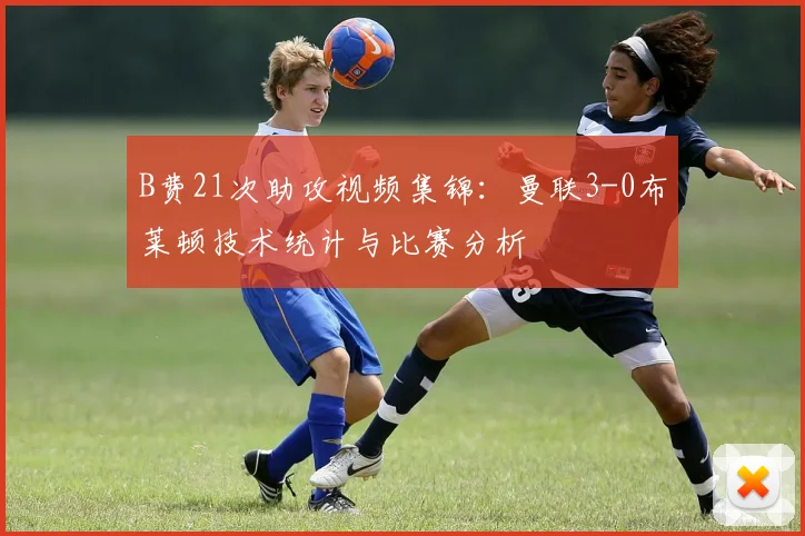 B费21次助攻视频集锦：曼联3-0布莱顿技术统计与比赛分析