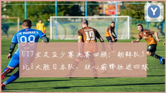 U17女足亚少赛决赛回顾：朝鲜队5比1大胜日本队，核心前锋独进四球表现惊艳