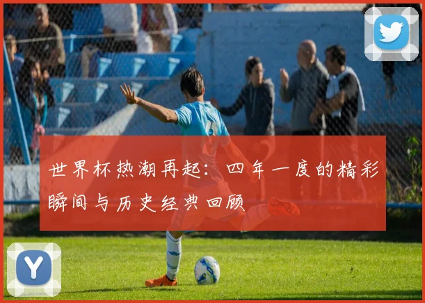 世界杯热潮再起:四年一度的精彩瞬间与历史经典回顾