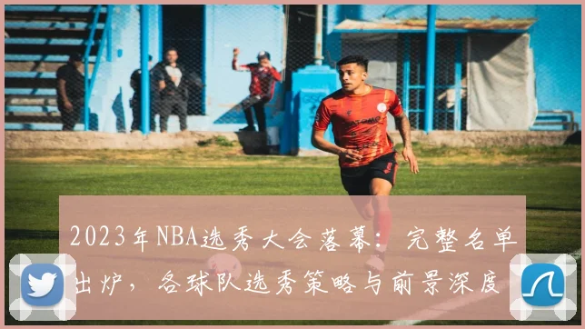 2023年NBA选秀大会落幕：完整名单出炉，各球队选秀策略与前景深度解析