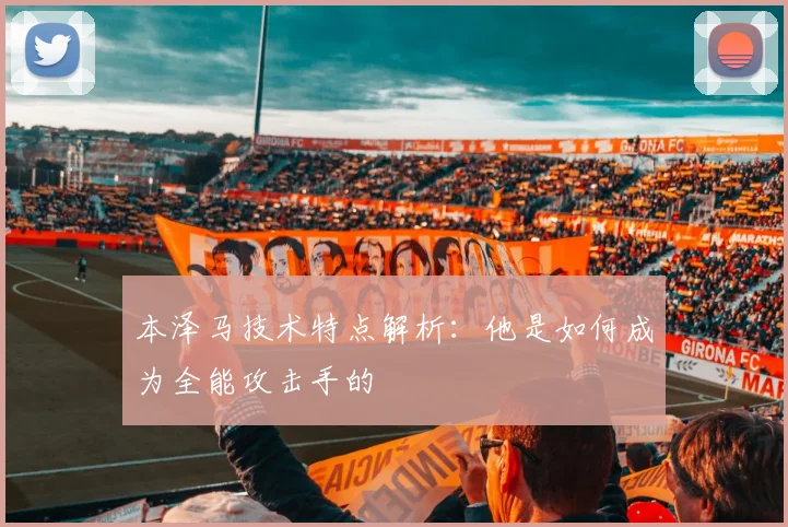 本泽马技术特点解析：他是如何成为全能攻击手的