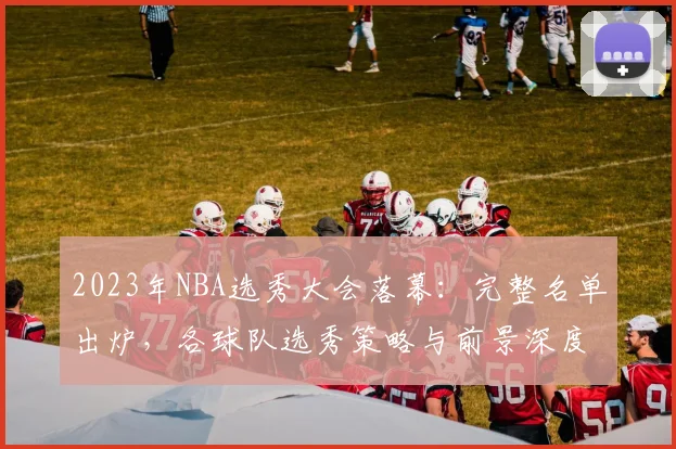 2023年NBA选秀大会落幕：完整名单出炉，各球队选秀策略与前景深度解析