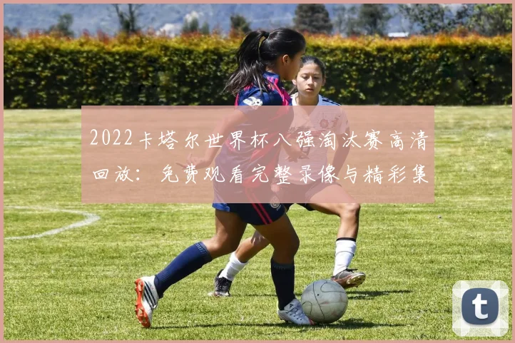2022卡塔尔世界杯八强淘汰赛高清回放：免费观看完整录像与精彩集锦