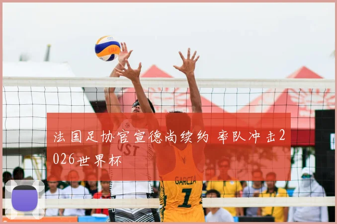 法国足协官宣德尚续约 率队冲击2026世界杯