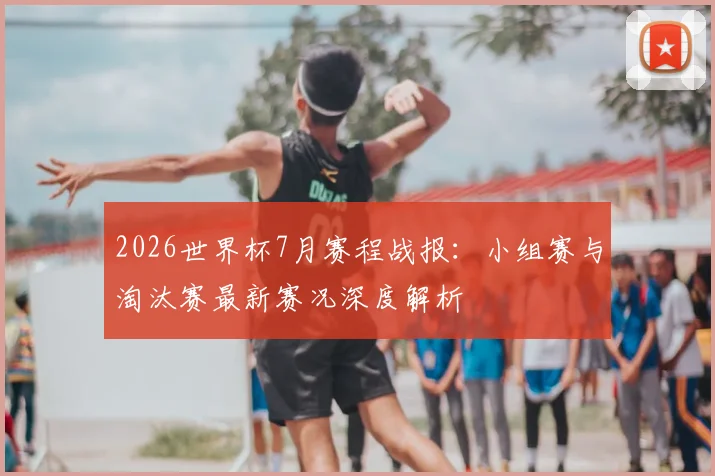 2026世界杯7月赛程战报：小组赛与淘汰赛最新赛况深度解析