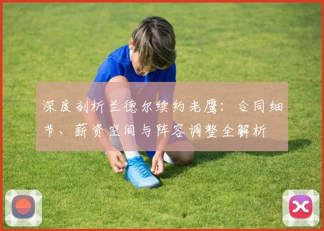 深度剖析兰德尔续约老鹰：合同细节、薪资空间与阵容调整全解析